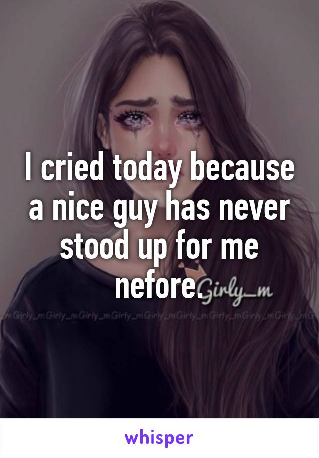 I cried today because a nice guy has never stood up for me nefore.