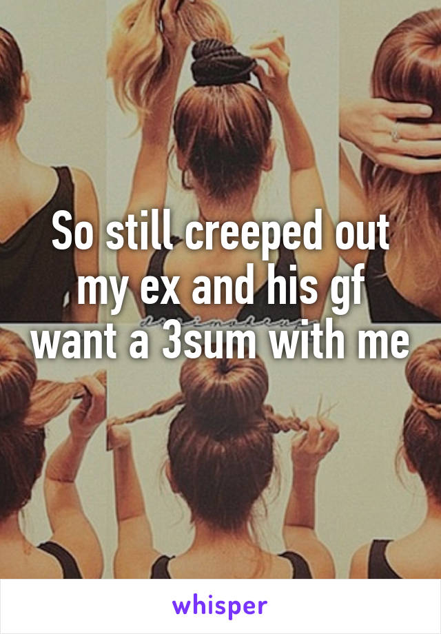 So still creeped out my ex and his gf want a 3sum with me 