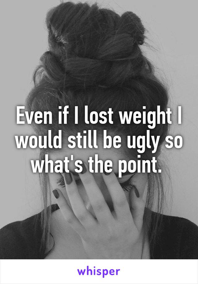 Even if I lost weight I would still be ugly so what's the point. 