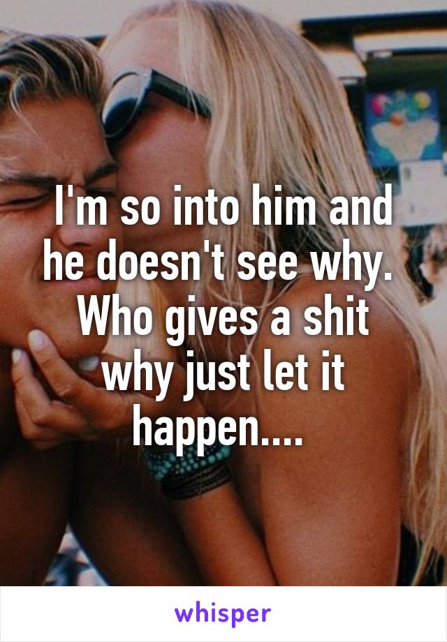 I'm so into him and he doesn't see why. 
Who gives a shit why just let it happen.... 