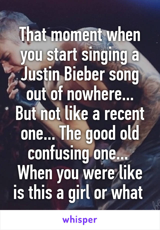 That moment when you start singing a Justin Bieber song out of nowhere...
But not like a recent one... The good old confusing one...  When you were like is this a girl or what 