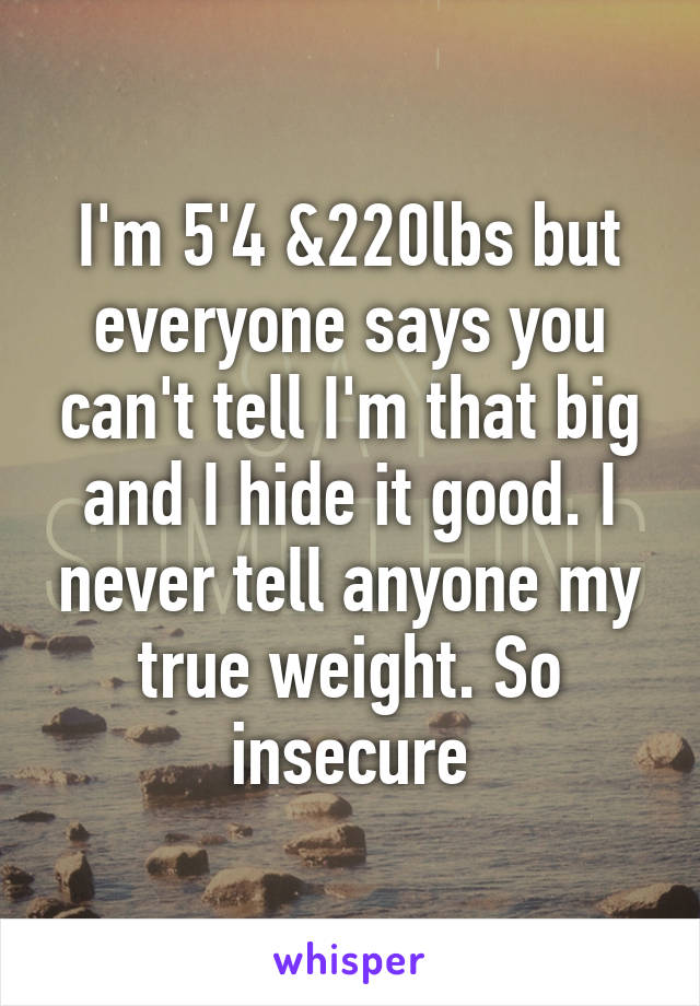 I'm 5'4 &220lbs but everyone says you can't tell I'm that big and I hide it good. I never tell anyone my true weight. So insecure