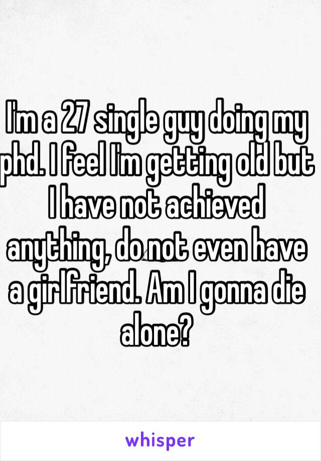 I'm a 27 single guy doing my phd. I feel I'm getting old but I have not achieved anything, do not even have a girlfriend. Am I gonna die alone?