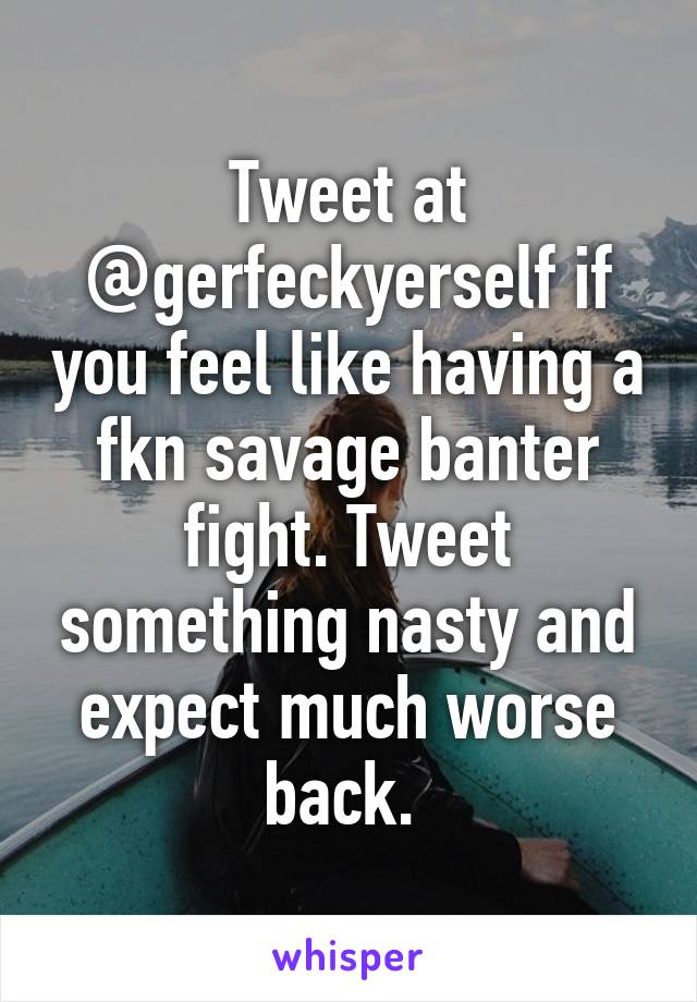 Tweet at @gerfeckyerself if you feel like having a fkn savage banter fight. Tweet something nasty and expect much worse back. 