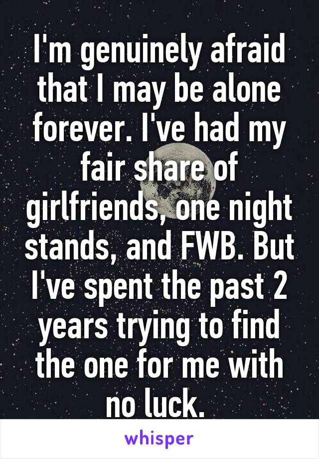 I'm genuinely afraid that I may be alone forever. I've had my fair share of girlfriends, one night stands, and FWB. But I've spent the past 2 years trying to find the one for me with no luck. 