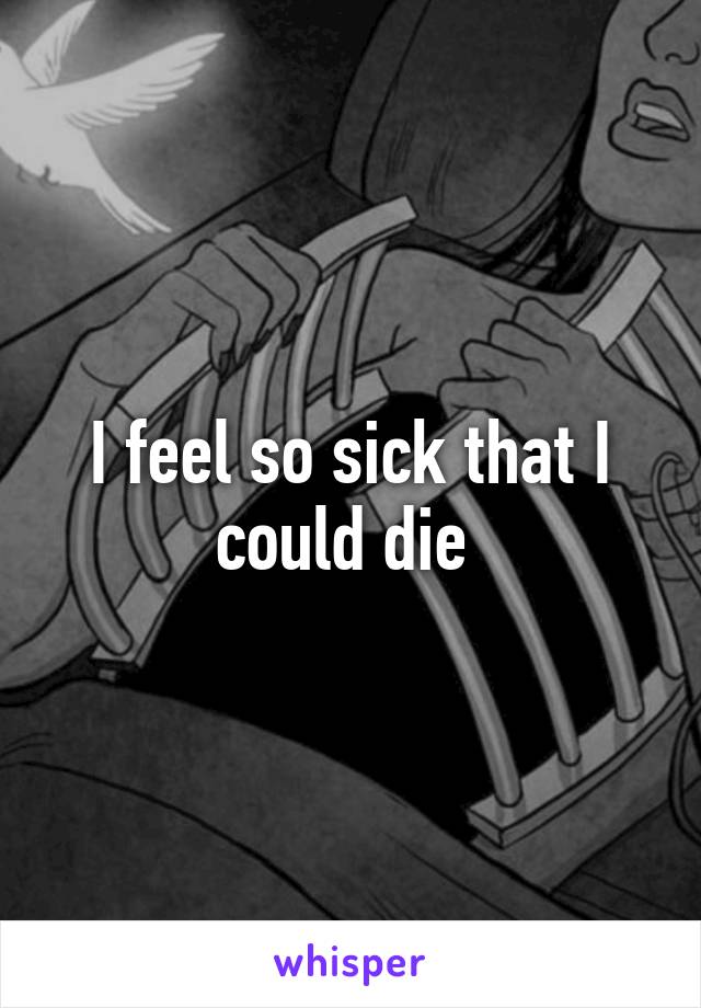 I feel so sick that I could die 