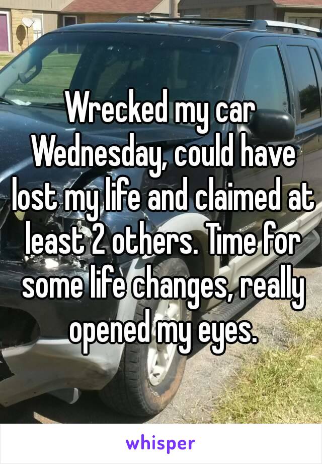 Wrecked my car Wednesday, could have lost my life and claimed at least 2 others. Time for some life changes, really opened my eyes.