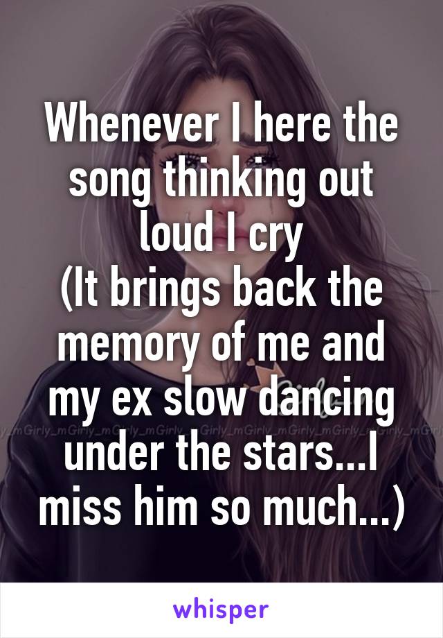 Whenever I here the song thinking out loud I cry
(It brings back the memory of me and my ex slow dancing under the stars...I miss him so much...)