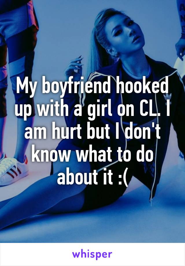 My boyfriend hooked up with a girl on CL. I am hurt but I don't know what to do about it :(