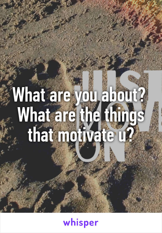 What are you about?  What are the things that motivate u?