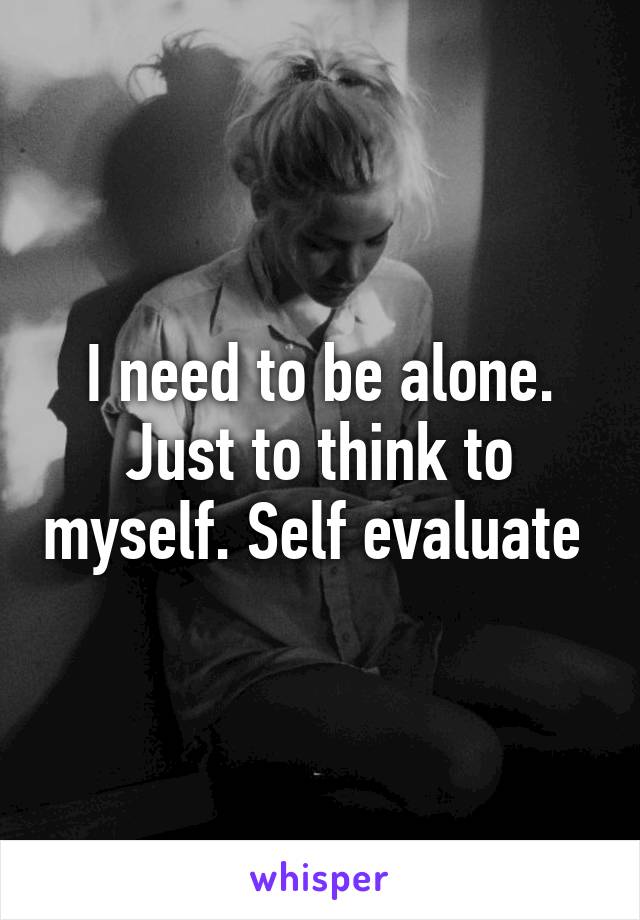 I need to be alone. Just to think to myself. Self evaluate 