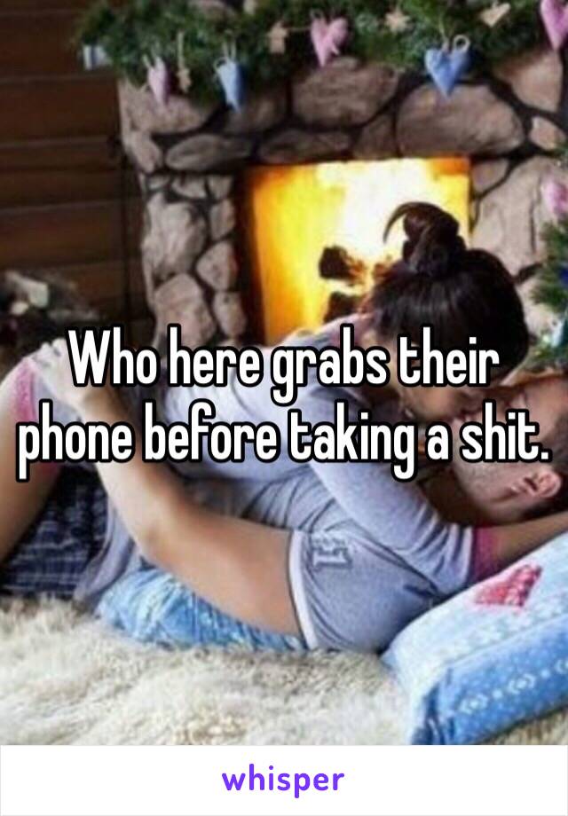 Who here grabs their phone before taking a shit.