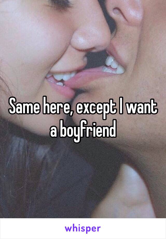 Same here, except I want a boyfriend