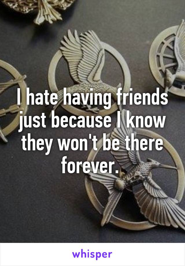 I hate having friends just because I know they won't be there forever. 