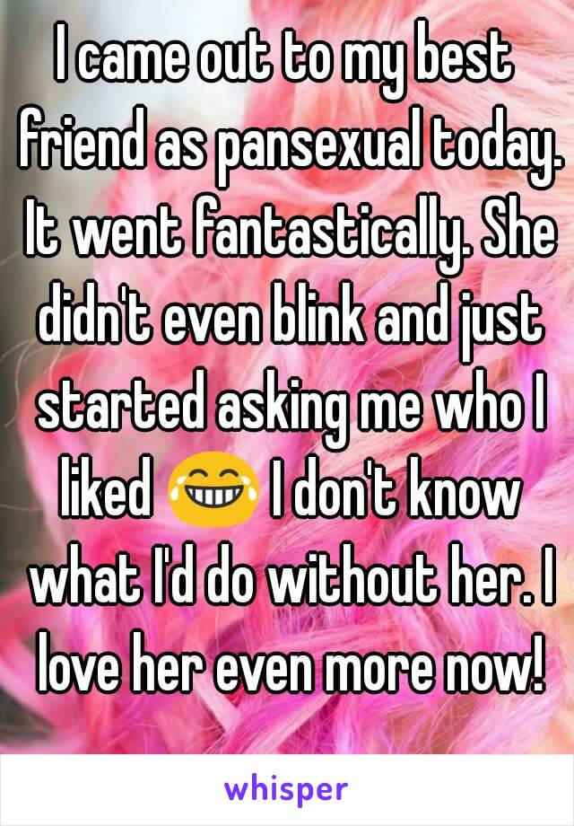 I came out to my best friend as pansexual today. It went fantastically. She didn't even blink and just started asking me who I liked 😂 I don't know what I'd do without her. I love her even more now!