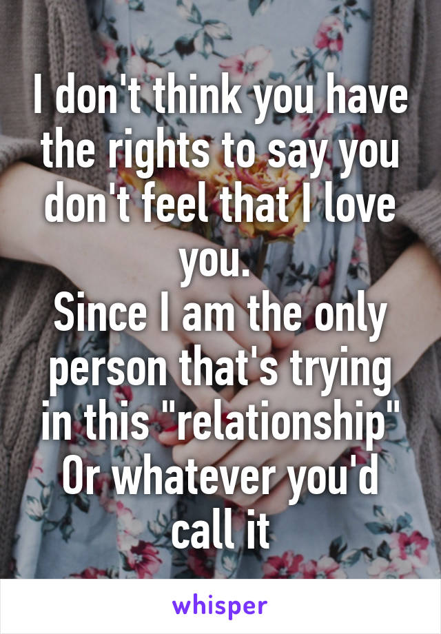 I don't think you have the rights to say you don't feel that I love you. 
Since I am the only person that's trying in this "relationship"
Or whatever you'd call it