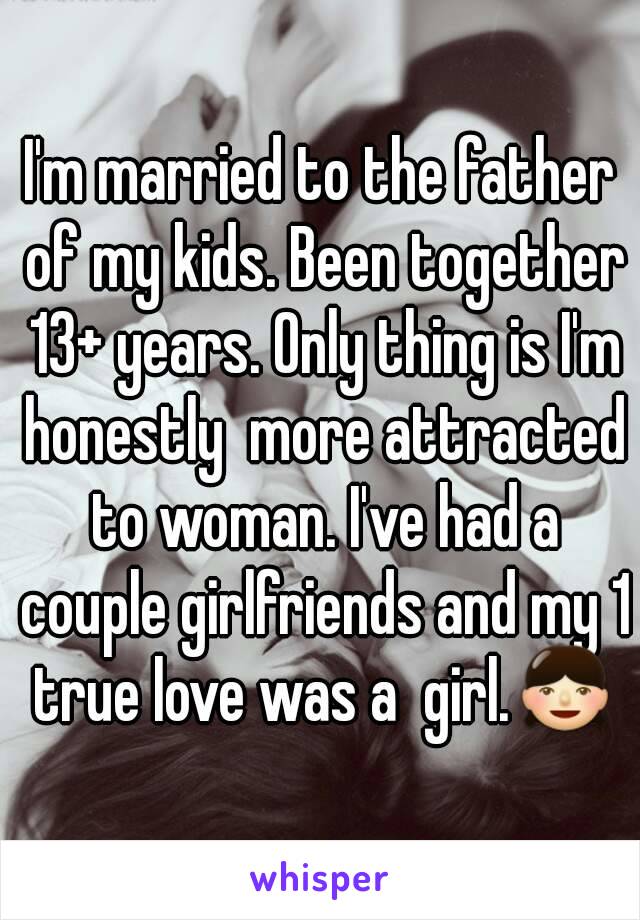 I'm married to the father of my kids. Been together 13+ years. Only thing is I'm honestly  more attracted to woman. I've had a couple girlfriends and my 1 true love was a  girl.👧