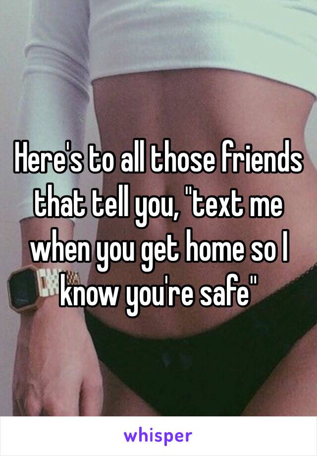 Here's to all those friends that tell you, "text me when you get home so I know you're safe" 