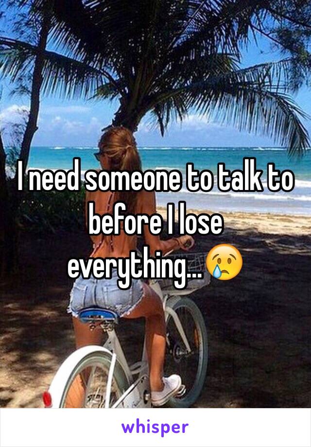 I need someone to talk to before I lose everything...😢