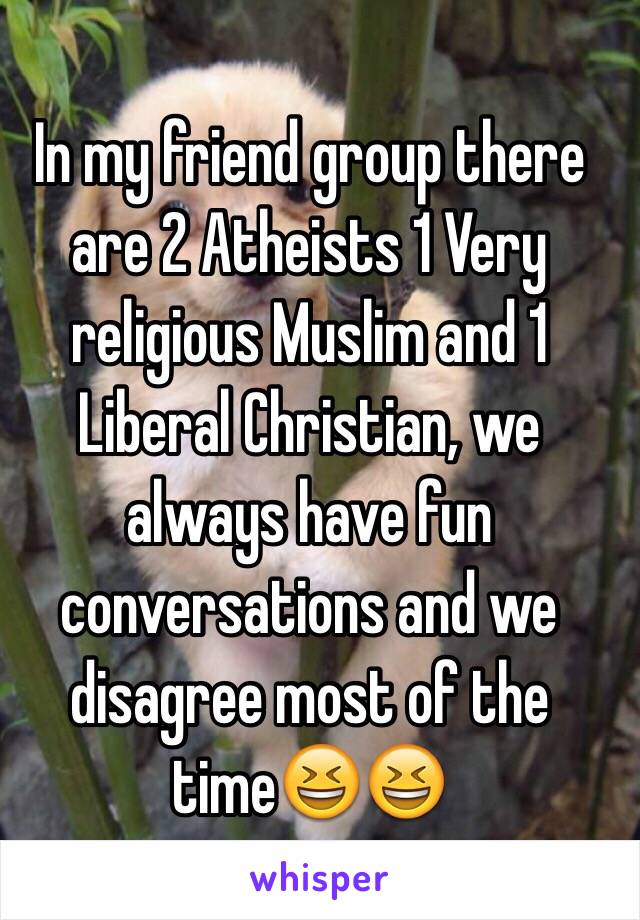 In my friend group there are 2 Atheists 1 Very religious Muslim and 1 Liberal Christian, we always have fun conversations and we disagree most of the time😆😆