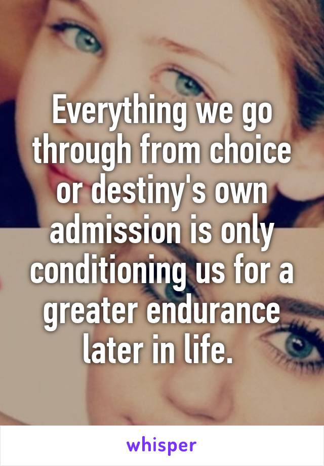 Everything we go through from choice or destiny's own admission is only conditioning us for a greater endurance later in life. 