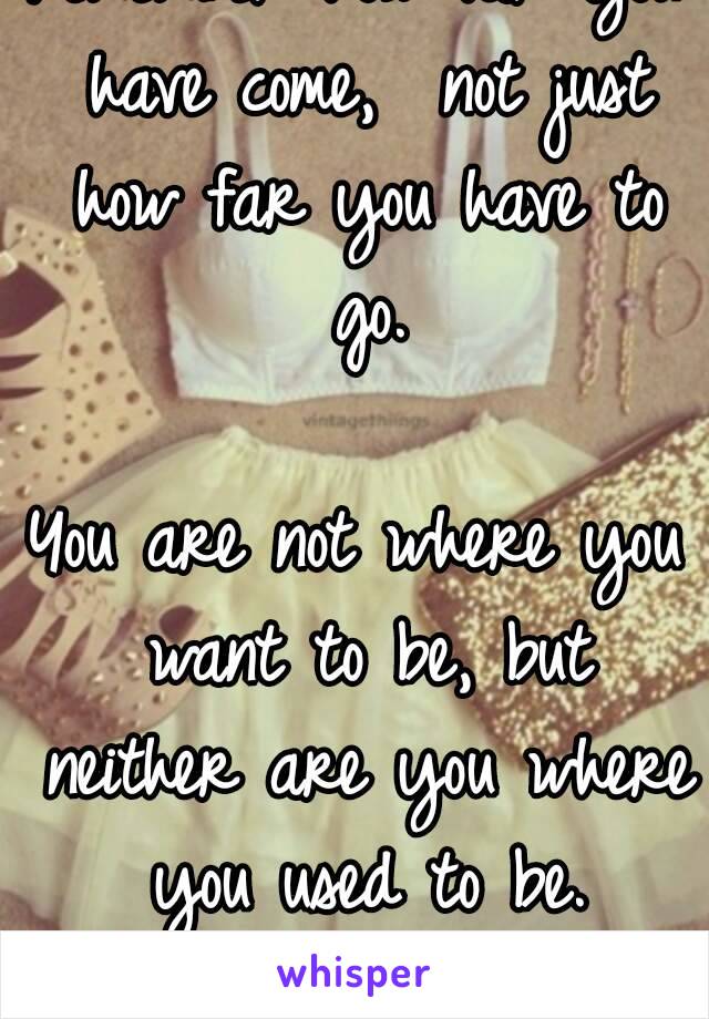 Remember how far you have come,  not just how far you have to go.

You are not where you want to be, but neither are you where you used to be.
♡♡♡