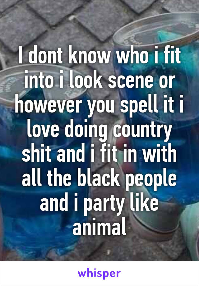 I dont know who i fit into i look scene or however you spell it i love doing country shit and i fit in with all the black people and i party like animal