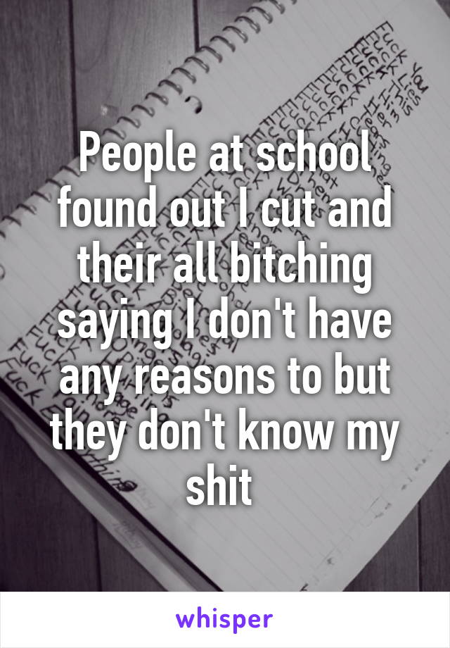 People at school found out I cut and their all bitching saying I don't have any reasons to but they don't know my shit 