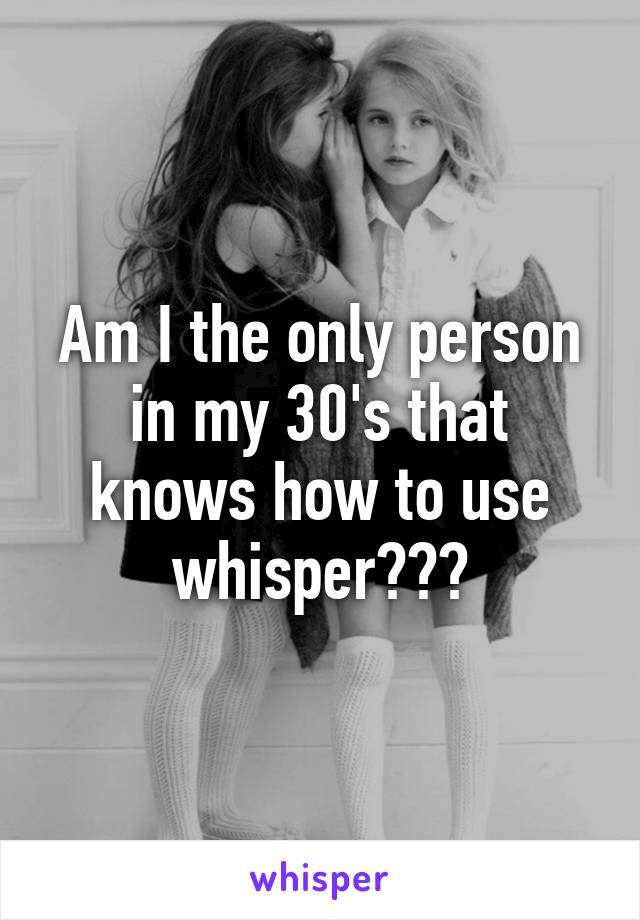 Am I the only person in my 30's that knows how to use whisper???