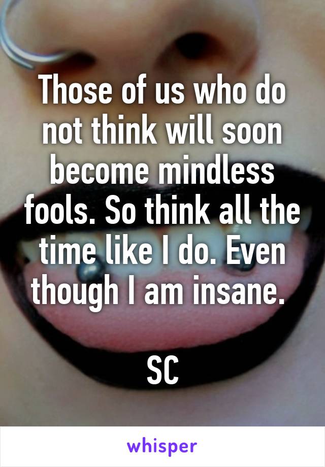 Those of us who do not think will soon become mindless fools. So think all the time like I do. Even though I am insane. 

SC