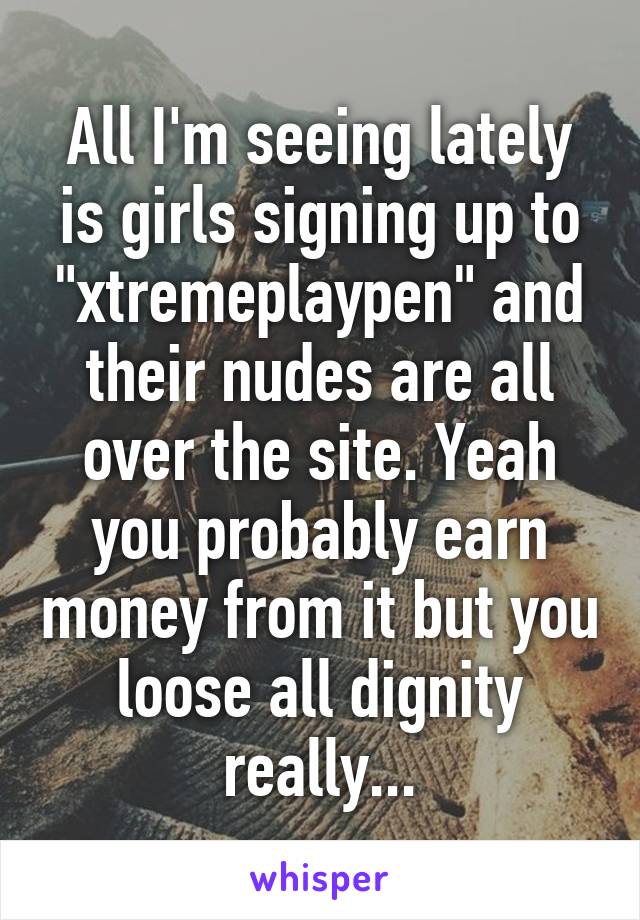 All I'm seeing lately is girls signing up to "xtremeplaypen" and their nudes are all over the site. Yeah you probably earn money from it but you loose all dignity really...