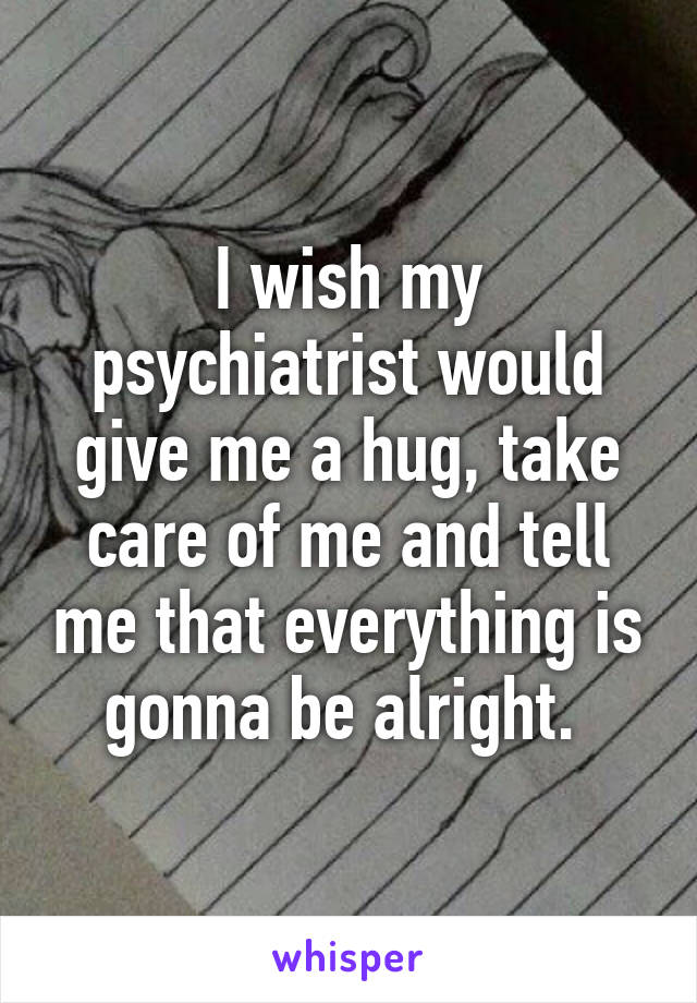 I wish my psychiatrist would give me a hug, take care of me and tell me that everything is gonna be alright. 