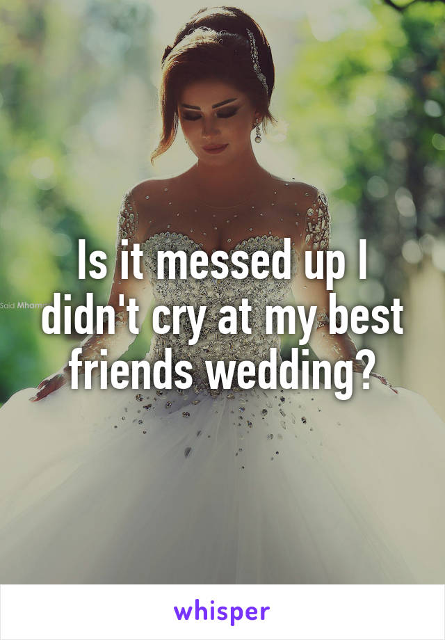 Is it messed up I didn't cry at my best friends wedding?