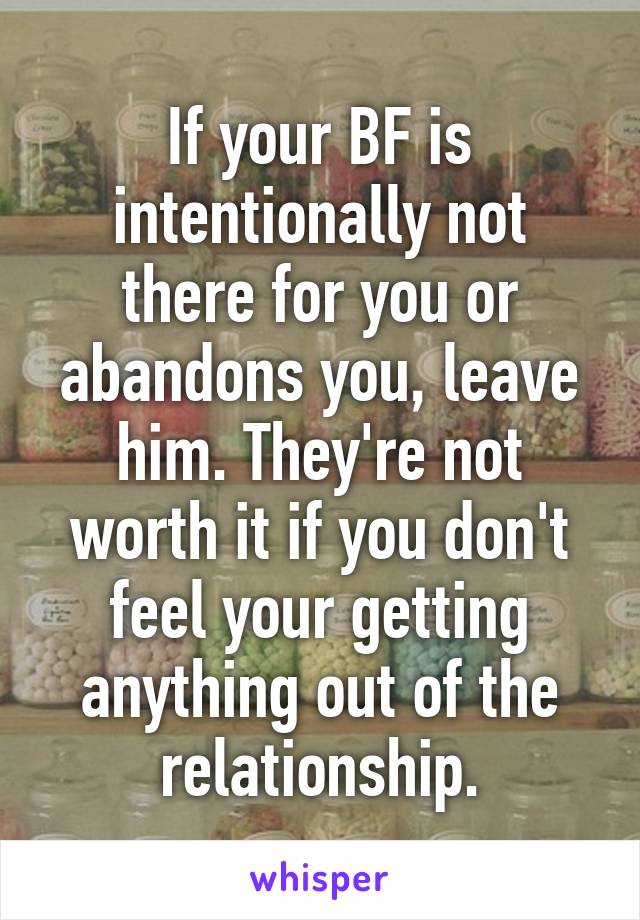 If your BF is intentionally not there for you or abandons you, leave him. They're not worth it if you don't feel your getting anything out of the relationship.