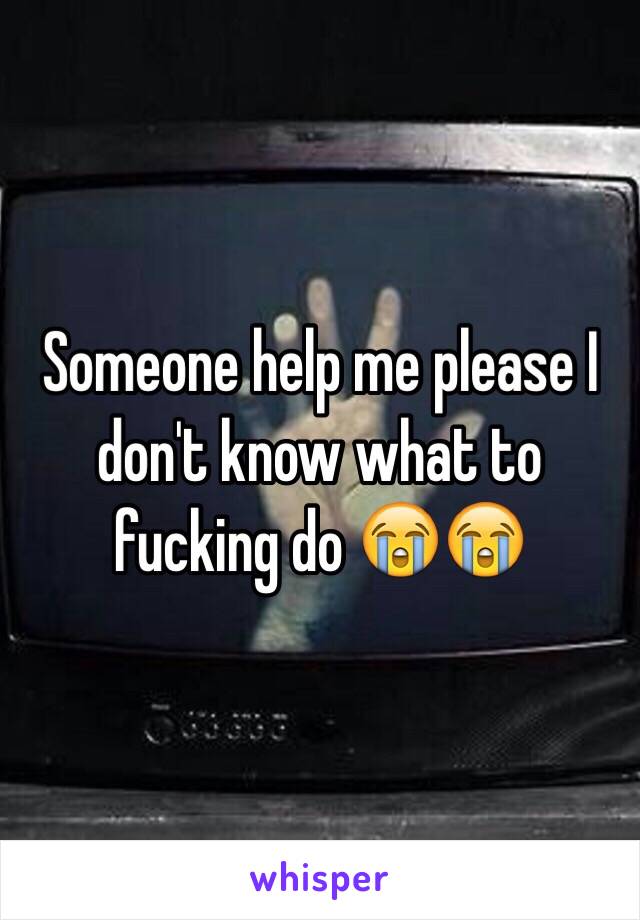 Someone help me please I don't know what to fucking do 😭😭