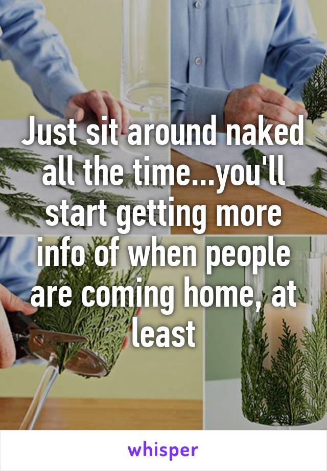 Just sit around naked all the time...you'll start getting more info of when people are coming home, at least