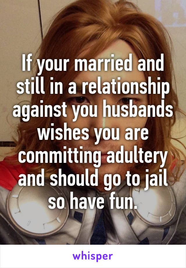 If your married and still in a relationship against you husbands wishes you are committing adultery and should go to jail so have fun.