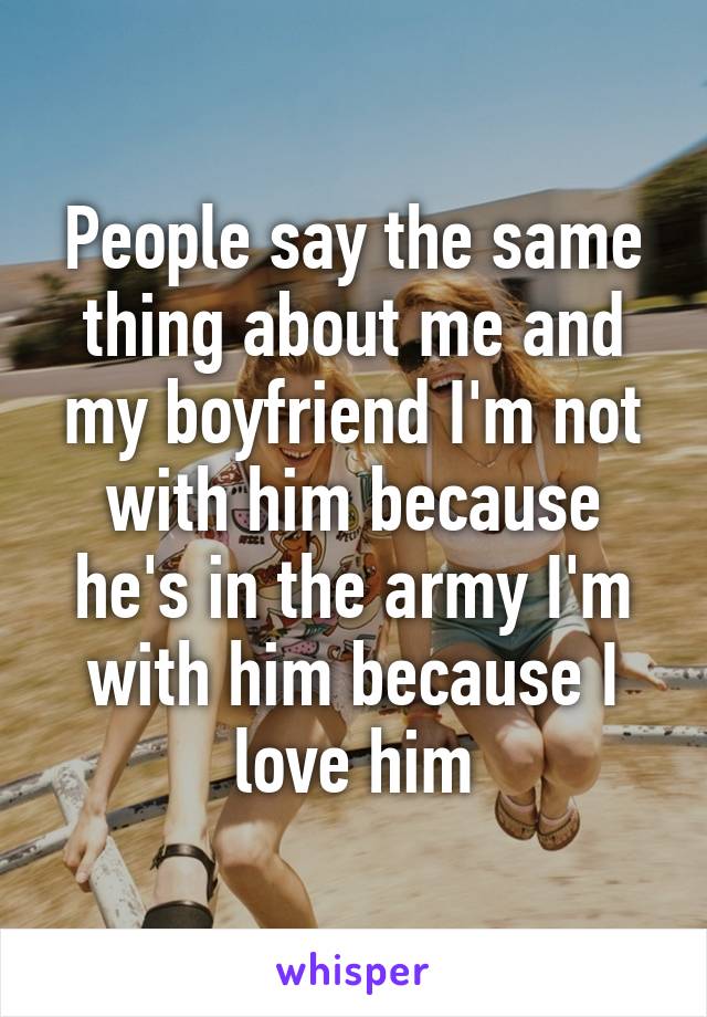 People say the same thing about me and my boyfriend I'm not with him because he's in the army I'm with him because I love him