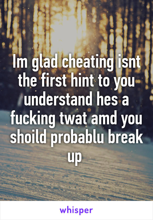 Im glad cheating isnt the first hint to you understand hes a fucking twat amd you shoild probablu break up 