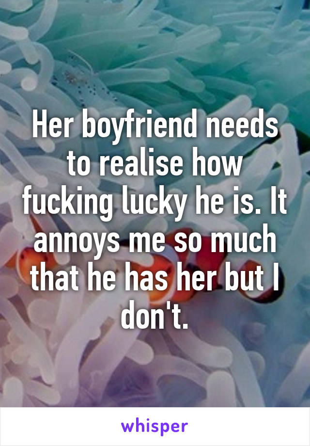 Her boyfriend needs to realise how fucking lucky he is. It annoys me so much that he has her but I don't.