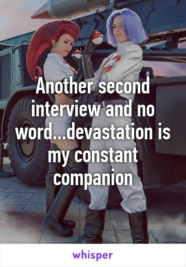 Another second interview and no word...devastation is my constant companion