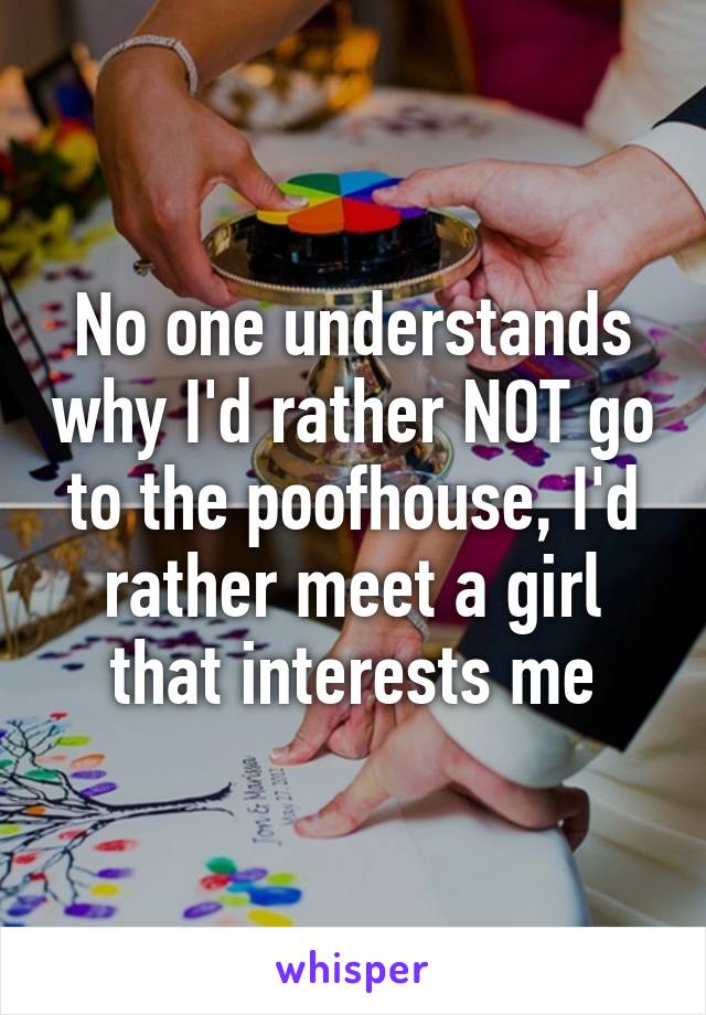 No one understands why I'd rather NOT go to the poofhouse, I'd rather meet a girl that interests me