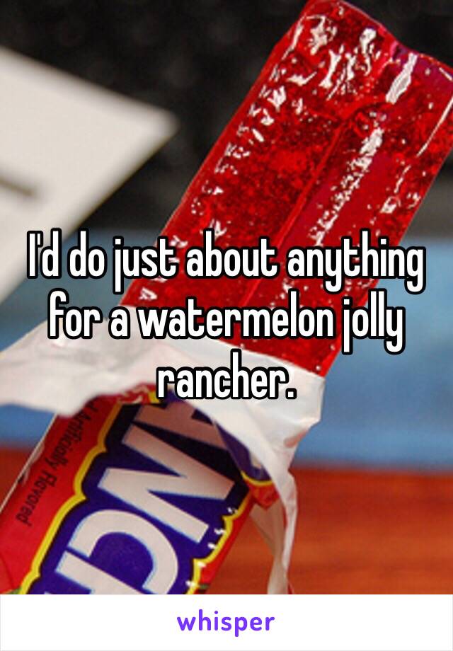 I'd do just about anything for a watermelon jolly rancher.