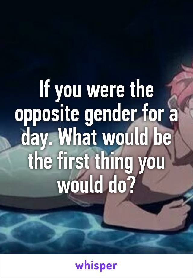 If you were the opposite gender for a day. What would be the first thing you would do?