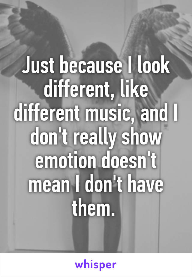 Just because I look different, like different music, and I don't really show emotion doesn't mean I don't have them. 