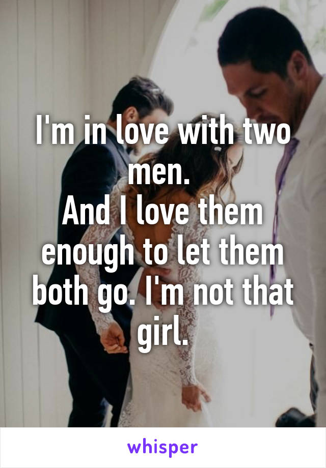 I'm in love with two men. 
And I love them enough to let them both go. I'm not that girl.