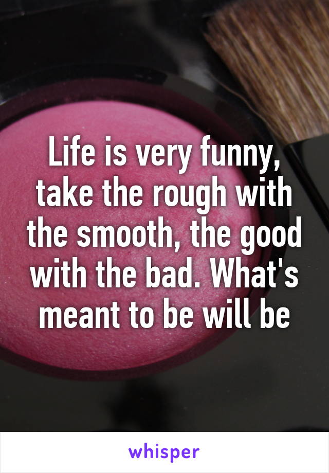 Life is very funny, take the rough with the smooth, the good with the bad. What's meant to be will be