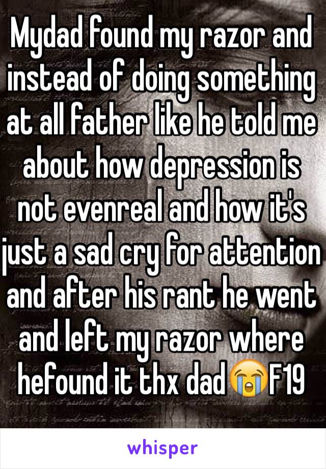 Mydad found my razor and instead of doing something at all father like he told me about how depression is not evenreal and how it's just a sad cry for attention and after his rant he went and left my razor where hefound it thx dad😭F19