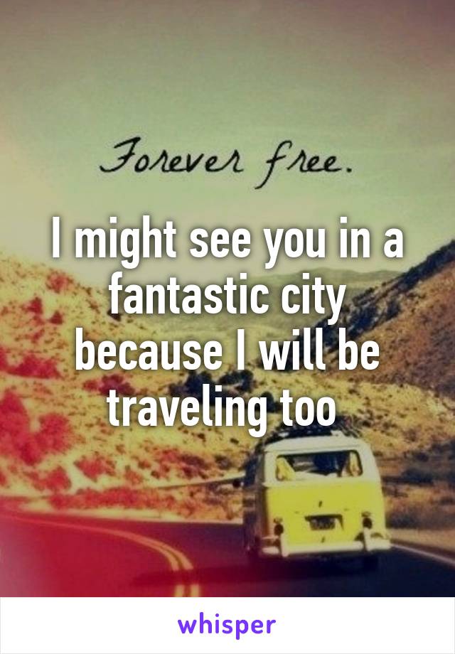 I might see you in a fantastic city because I will be traveling too 