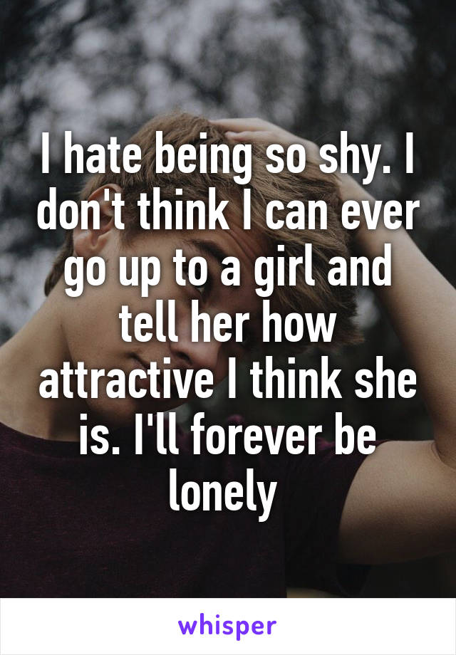 I hate being so shy. I don't think I can ever go up to a girl and tell her how attractive I think she is. I'll forever be lonely 